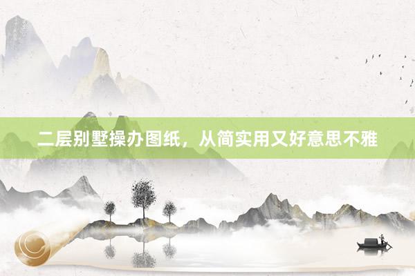 二层别墅操办图纸，从简实用又好意思不雅